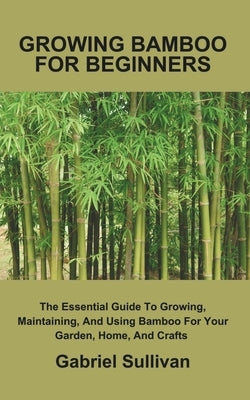 Growing Bamboo for Beginners: The Essential Guide To Growing, Maintaining, And Using Bamboo For Your Garden, Home, And Crafts by Sullivan, Gabriel