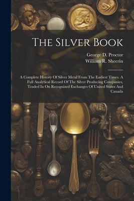 The Silver Book: A Complete History Of Silver Metal From The Earliest Times. A Full Analytical Record Of The Silver Producing Companies by Sheerin, William R.