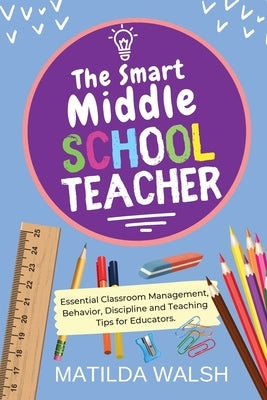 The Smart Middle School Teacher - Essential Classroom Management, Behavior, Discipline and Teaching Tips for Educators by Walsh, Matilda