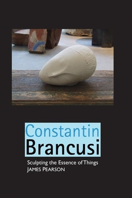 Constantin Brancusi: Sculpting the Essence of Things by Pearson, James