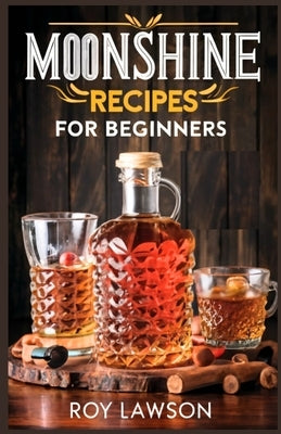 Moonshine Recipes for Beginners: A Step-By-Step Guide for Home Distilling of Moonshine by Lawson, Roy