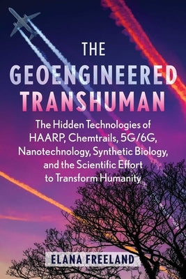 The Geoengineered Transhuman: The Hidden Technologies of Haarp, Chemtrails, 5g/6g, Nanotechnology, Synthetic Biology, and the Scientific Effort to T by Freeland, Elana