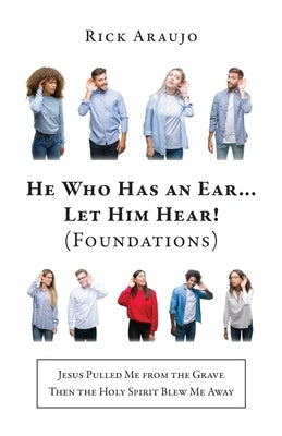 He Who Has an Ear... Let Him Hear! (Foundations): Jesus Pulled Me from the Grave Then the Holy Spirit Blew Me Away by Araujo, Rick