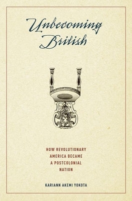 Unbecoming British: How Revolutionary America Became a Postcolonial Nation by Yokota, Kariann Akemi