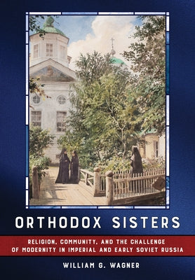 Orthodox Sisters: Religion, Community, and the Challenge of Modernity in Imperial and Early Soviet Russia by Wagner, William G.