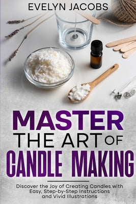 Master the Art of Candle Making: Discover the Joy of Creating Candles with Easy, Step-by-Step Instructions and Vivid Illustrations by Jacobs, Evelyn