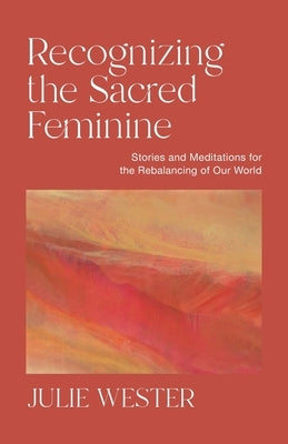 Recognizing the Sacred Feminine: Stories and Meditations for the Rebalancing of Our World by Wester, Julie