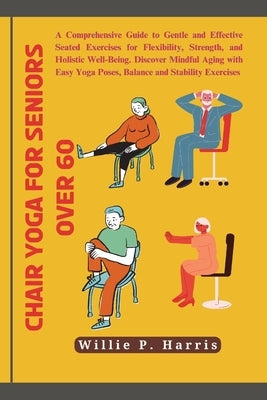 Chair yoga for seniors over 60: A Comprehensive Guide to Gentle and Effective Seated Exercises for Flexibility, Strength, and Holistic Well-Being. Dis by Harris, Willie P.