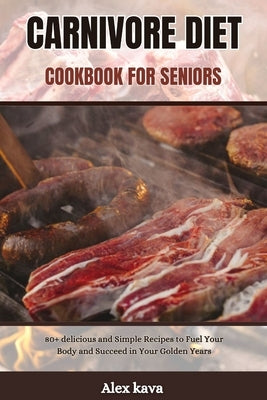 Carnivore Diet Cookbook for Seniors: 80+ delicious and Simple Recipes to Fuel Your Body and Succeed in Your Golden Years by Kava, Alex