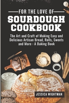 For the Love Of Sourdough Cookbook: The Art And Craft Of Making Easy And Delicious Artisan Bread, Rolls, Sweets And More: A Baking Book by Wightman, Jessica