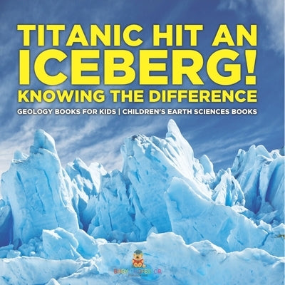 Titanic Hit An Iceberg! Icebergs vs. Glaciers - Knowing the Difference - Geology Books for Kids Children's Earth Sciences Books by Baby Professor