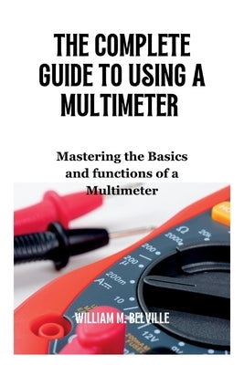 The Complete Guide To Using A Multimeter: Mastering the Basics and functions of a Multimeter by M. Belville, William