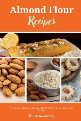 Almond Flour Recipes: A Beginner's Guide to Getting Started, with Over 50 Gluten-Free Recipes by Ackerberg, Bruce
