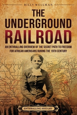 The Underground Railroad: An Enthralling Overview of the Secret Path to Freedom for African Americans during the 19th Century by Wellman, Billy