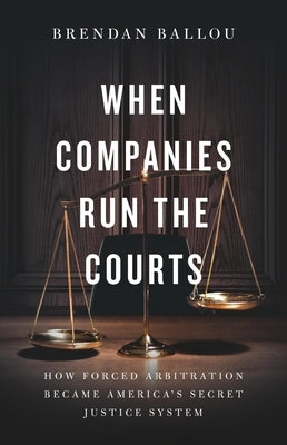 When Companies Run the Courts: How Forced Arbitration Became America's Secret Justice System by Ballou, Brendan