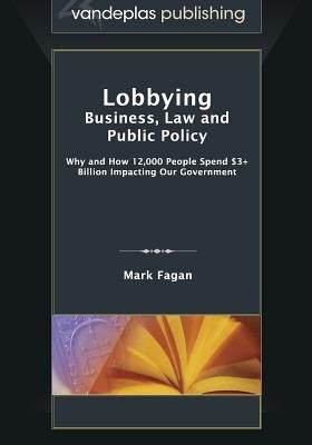 Lobbying: Business, Law and Public Policy, Why and How 12,000 People Spend $3+ Billion Impacting Our Government by Fagan, Mark