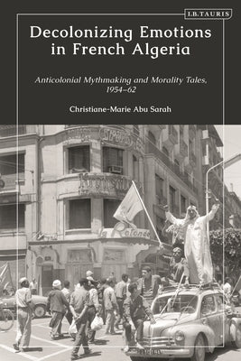 Decolonizing Emotions in French Algeria: Anticolonial Mythmaking and Morality Tales, 1954-62 by Sarah, Christiane-Marie Abu