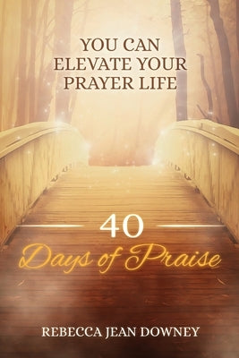 40 Days of Praise: You Can Elevate Your Prayer Life by Downey, Rebecca Jean
