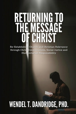 Returning to the Message of Christ: Re-Establishing Church and Christian Relevancy through Christ Consciousness, Social Justice and Humanitarian Respo by Dandridge, Wendel T.