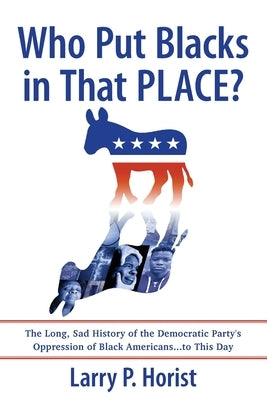 Who Put Blacks in That PLACE?: The Long, Sad History of the Democratic Party's Oppression of Black Americans...to This Day by Horist, Larry P.