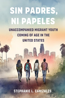 Sin Padres, Ni Papeles: Unaccompanied Migrant Youth Coming of Age in the United States by Canizales, Stephanie L.