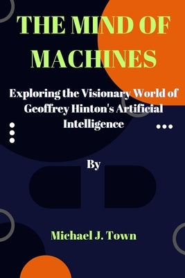 The Mind of Machines: Exploring the Visionary World of Geoffrey Hinton's Artificial Intelligence by Town, Michael J.