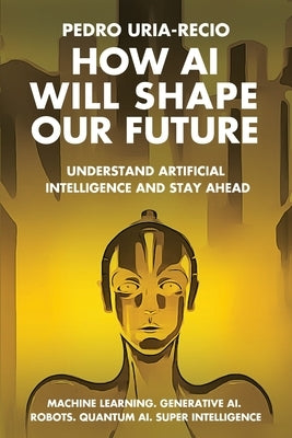 How AI Will Shape Our Future: Understand Artificial Intelligence and Stay Ahead. Machine Learning. Generative AI. Robots. Quantum AI. Super Intellig by Uria-Recio, Pedro