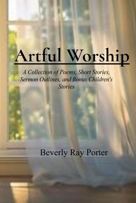 Artful Worship: A Collection of Poems, Short Stories, Sermon Outlines, and a Bonus Section for Children by Porter, Beverly Ray