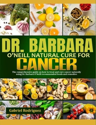 Dr. Barbara O'Neill Natural Cure for Cancer: The Comprehensive Guide On How To Treat And Cure Cancer Naturally Using Dr. Barbara O'Neill Recommended F by Rodriguez, Gabriel