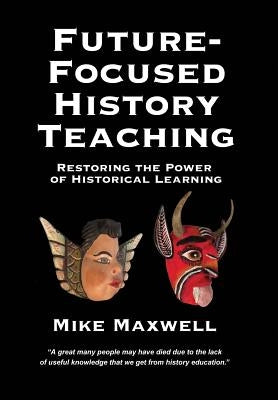 Future-Focused History Teaching: Restoring the Power of Historical Learning by Maxwell, Mike