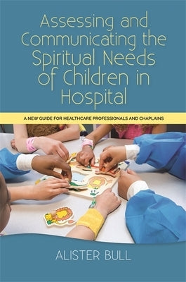 Assessing and Communicating the Spiritual Needs of Children in Hospital: A New Guide for Healthcare Professionals and Chaplains by Bull, Alister W.