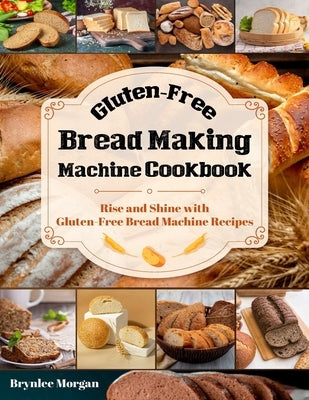 Gluten-Free Bread Making Machine Cookbook: Rise and Shine with Gluten-Free Bread Machine Recipes by Morgan, Brynlee