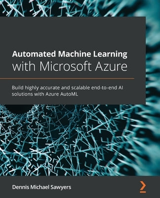 Automated Machine Learning with Microsoft Azure: Build highly accurate and scalable end-to-end AI solutions with Azure AutoML by Sawyers, Dennis Michael