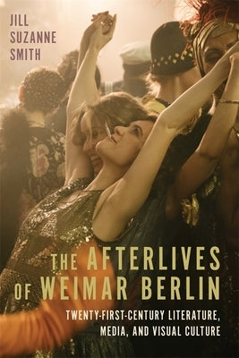 The Afterlives of Weimar Berlin: Twenty-First-Century Literature, Media, and Visual Culture by Smith, Jill Suzanne