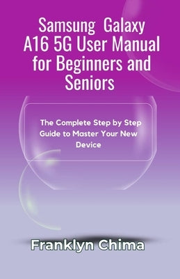 Samsung Galaxy A16 5G User Manual for Beginners and Seniors: The Complete Step by Step Guide to Master Your New Device by Chima, Franklyn