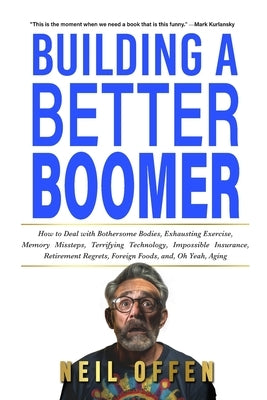 Building a Better Boomer: How to deal with bothersome bodies, exhausting exercise, memory missteps, terrifying technology, impossible insurance, by Offen, Neil