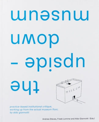 The Upside-Down Museum: Practice-Based Institutional Critique, Working Up from the Actual Museum Floor by Aldo Giannotti by Giannotti, Aldo