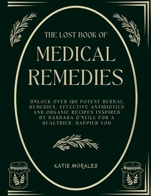 The Lost Book of Medical Remedies: Unlock Over 120 Potent Herbal Remedies, Effective Antibiotics and Organic Recipes Inspired by Barbara O'Neill for a by Morales, Katie