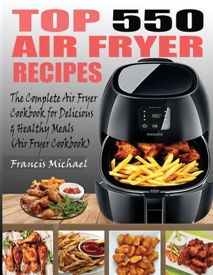 Top 550 Air Fryer Recipes: The Complete Air Fryer Recipes Cookbook for Easy, Delicious and Healthy Meals (Air Fryer Cookbook) by Michael, Francis