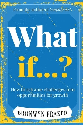 What If...? How to reframe challenges into opportunities for growth by Frazer, Bronwyn