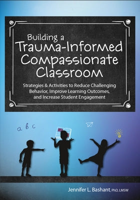Building a Trauma-Informed, Compassionate Classroom: Strategies & Activities to Reduce Challenging Behavior, Improve Learning Outcomes, and Increase S by Bashant, Jennifer L.