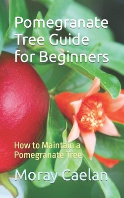 Pomegranate Tree Guide for Beginners: How to Maintain a Pomegranate Tree by Caelan, Moray