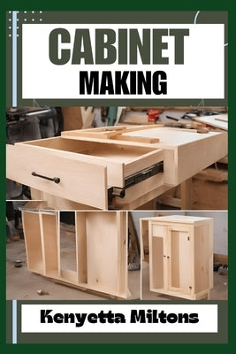 Cabinet Making: Mastering the Art of Cabinet Making: Expert Techniques, Essential Tools, and Pro Tips for Crafting Elegant Woodwork wi by Miltons, Kenyetta