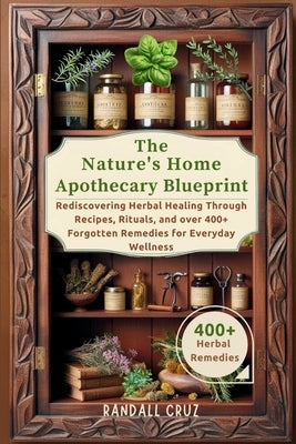 The Nature's Home Apothecary Blueprint: Rediscovering Herbal Healing Through Recipes, Rituals, and over 400+ Forgotten Remedies for Everyday Wellness by Cruz, Randall