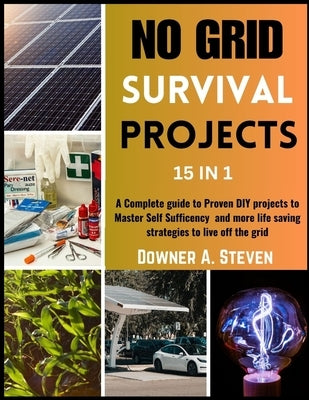 No Grid Survival Projects: A Complete guide to Proven DIY projects to Master Self Sufficency and More Life Saving Strategies to Live off the Grid by A. Steven, Downer