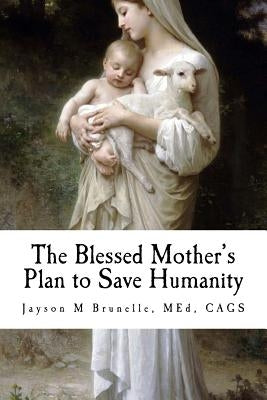 The Blessed Mother's Plan to Save Humanity: Marian Revelations and Necessity of Total Consecration by Brunelle, Jayson M.