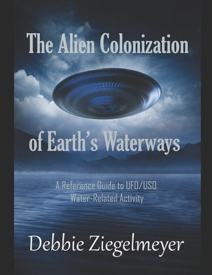 The Alien Colonization of Earth's Waterways: A Reference Guide to UFO/USO Water-related Activity by Ziegelmeyer, Debbie
