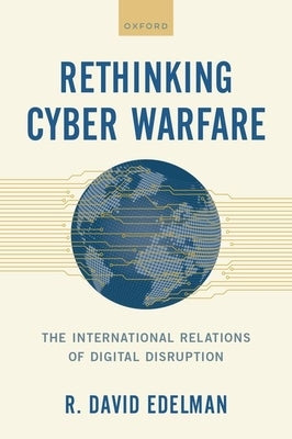 Rethinking Cyber Warfare: The International Relations of Digital Disruption by Edelman, R. David