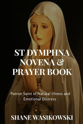 St Dymphna Novena And Prayer Book: Patron Saint of Mental Illness and Emotional Distress by Wasikowski, Shane