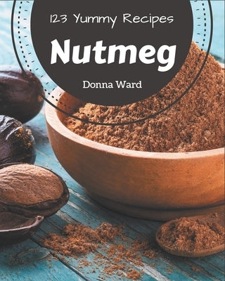 123 Yummy Nutmeg Recipes: A Yummy Nutmeg Cookbook You Will Love by Ward, Donna